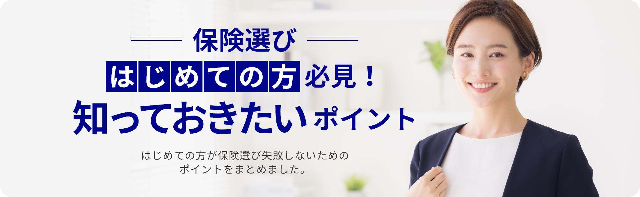 保険選び はじめての方必見！ 知っておきたいポイント はじめての方が保険選び失敗しないためのポイントをまとめました。